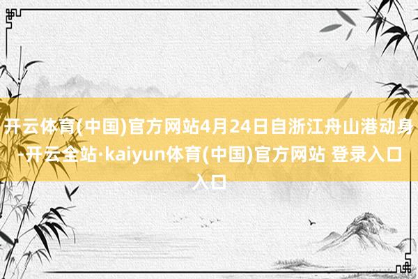 开云体育(中国)官方网站4月24日自浙江舟山港动身-开云全站·kaiyun体育(中国)官方网站 登录入口