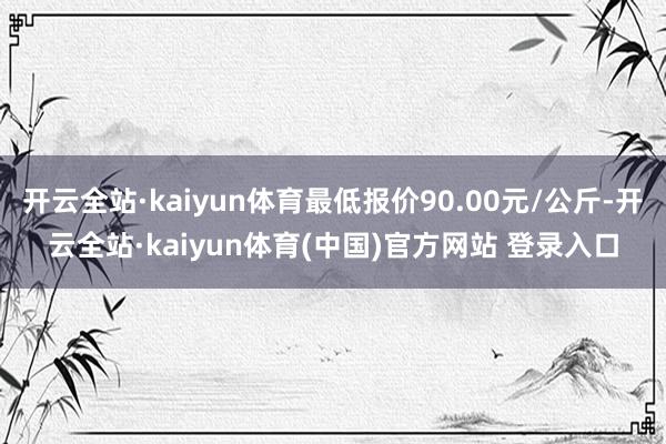 开云全站·kaiyun体育最低报价90.00元/公斤-开云全站·kaiyun体育(中国)官方网站 登录入口