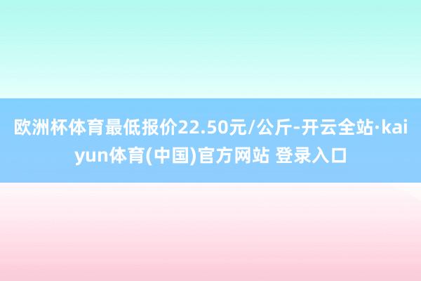 欧洲杯体育最低报价22.50元/公斤-开云全站·kaiyun体育(中国)官方网站 登录入口