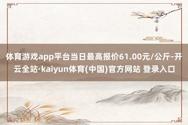 体育游戏app平台当日最高报价61.00元/公斤-开云全站·kaiyun体育(中国)官方网站 登录入口