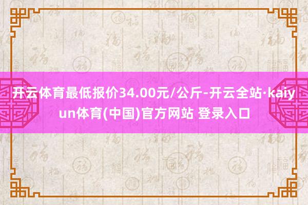 开云体育最低报价34.00元/公斤-开云全站·kaiyun体育(中国)官方网站 登录入口