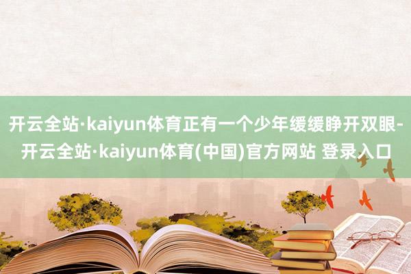 开云全站·kaiyun体育正有一个少年缓缓睁开双眼-开云全站·kaiyun体育(中国)官方网站 登录入口