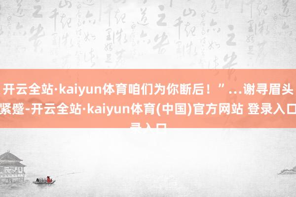 开云全站·kaiyun体育咱们为你断后！”…谢寻眉头紧蹙-开云全站·kaiyun体育(中国)官方网站 登录入口