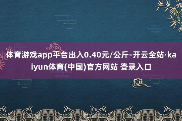 体育游戏app平台出入0.40元/公斤-开云全站·kaiyun体育(中国)官方网站 登录入口