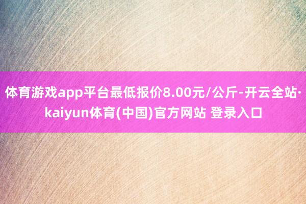 体育游戏app平台最低报价8.00元/公斤-开云全站·kaiyun体育(中国)官方网站 登录入口