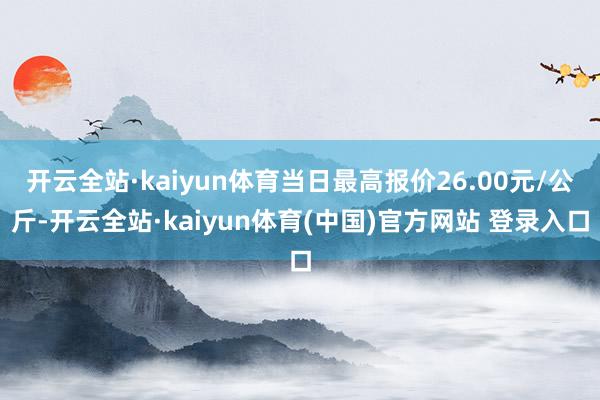 开云全站·kaiyun体育当日最高报价26.00元/公斤-开云全站·kaiyun体育(中国)官方网站 登录入口