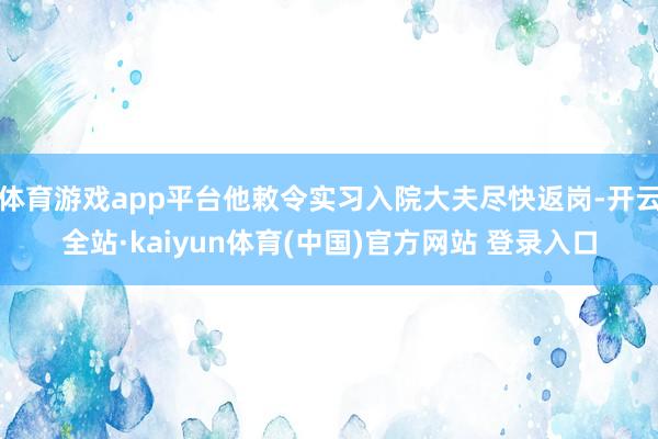 体育游戏app平台他敕令实习入院大夫尽快返岗-开云全站·kaiyun体育(中国)官方网站 登录入口