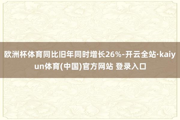 欧洲杯体育同比旧年同时增长26%-开云全站·kaiyun体育(中国)官方网站 登录入口