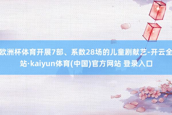 欧洲杯体育开展7部、系数28场的儿童剧献艺-开云全站·kaiyun体育(中国)官方网站 登录入口