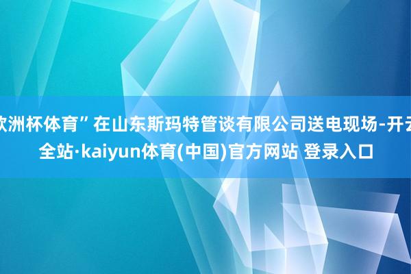 欧洲杯体育”在山东斯玛特管谈有限公司送电现场-开云全站·kaiyun体育(中国)官方网站 登录入口