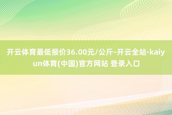 开云体育最低报价36.00元/公斤-开云全站·kaiyun体育(中国)官方网站 登录入口