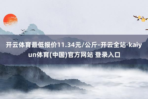 开云体育最低报价11.34元/公斤-开云全站·kaiyun体育(中国)官方网站 登录入口