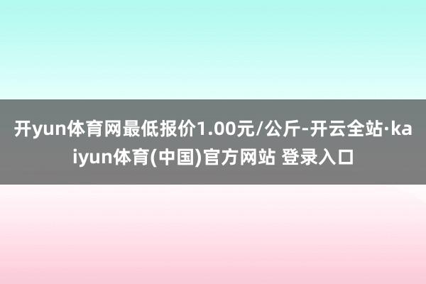 开yun体育网最低报价1.00元/公斤-开云全站·kaiyun体育(中国)官方网站 登录入口