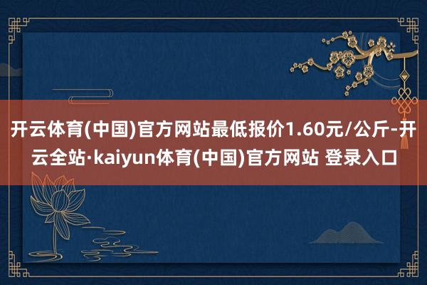 开云体育(中国)官方网站最低报价1.60元/公斤-开云全站·kaiyun体育(中国)官方网站 登录入口