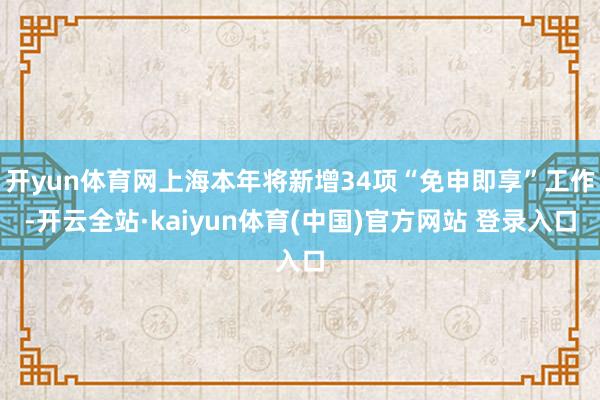 开yun体育网上海本年将新增34项“免申即享”工作-开云全站·kaiyun体育(中国)官方网站 登录入口