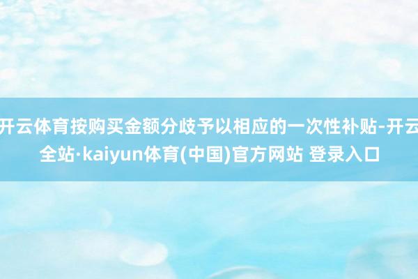 开云体育按购买金额分歧予以相应的一次性补贴-开云全站·kaiyun体育(中国)官方网站 登录入口