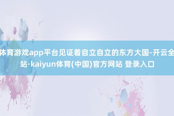 体育游戏app平台见证着自立自立的东方大国-开云全站·kaiyun体育(中国)官方网站 登录入口