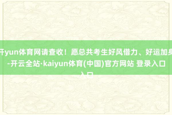 开yun体育网请查收！愿总共考生好风借力、好运加身-开云全站·kaiyun体育(中国)官方网站 登录入口