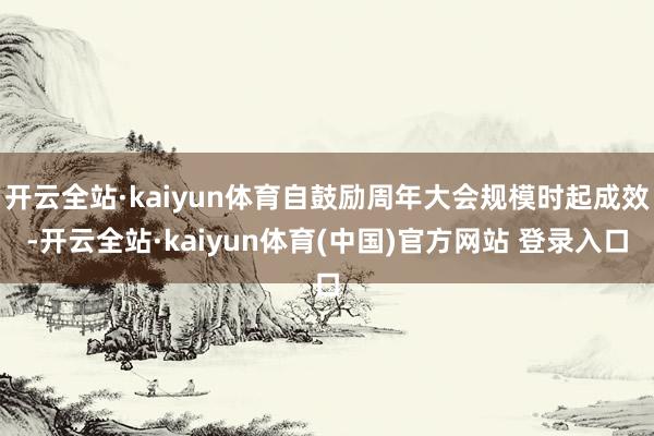 开云全站·kaiyun体育自鼓励周年大会规模时起成效-开云全站·kaiyun体育(中国)官方网站 登录入口