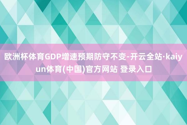 欧洲杯体育GDP增速预期防守不变-开云全站·kaiyun体育(中国)官方网站 登录入口