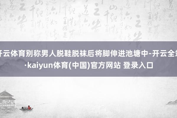 开云体育别称男人脱鞋脱袜后将脚伸进池塘中-开云全站·kaiyun体育(中国)官方网站 登录入口