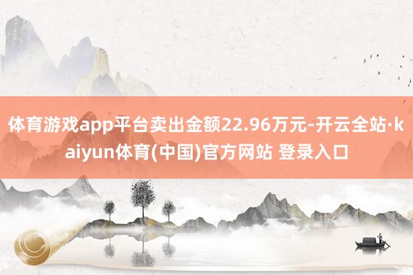 体育游戏app平台卖出金额22.96万元-开云全站·kaiyun体育(中国)官方网站 登录入口