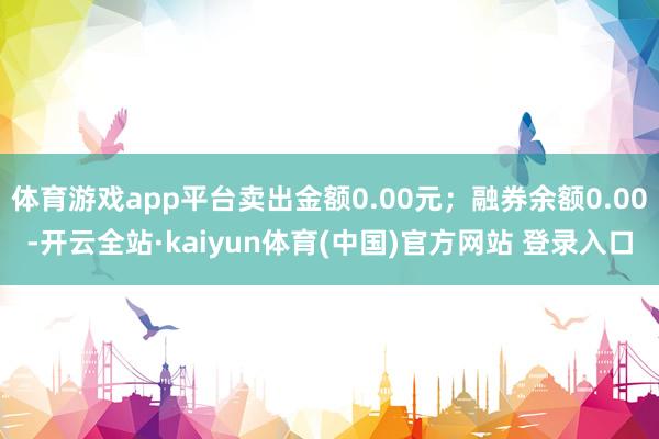 体育游戏app平台卖出金额0.00元；融券余额0.00-开云全站·kaiyun体育(中国)官方网站 登录入口