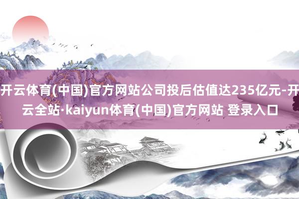 开云体育(中国)官方网站公司投后估值达235亿元-开云全站·kaiyun体育(中国)官方网站 登录入口