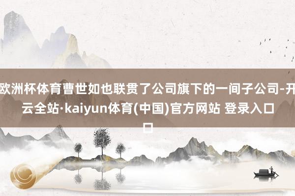 欧洲杯体育曹世如也联贯了公司旗下的一间子公司-开云全站·kaiyun体育(中国)官方网站 登录入口