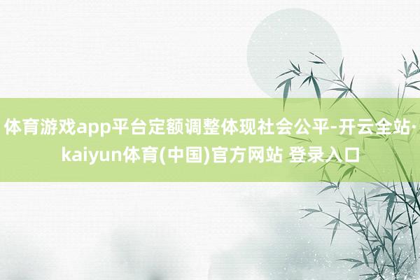 体育游戏app平台定额调整体现社会公平-开云全站·kaiyun体育(中国)官方网站 登录入口