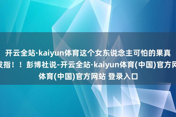 开云全站·kaiyun体育这个女东说念主可怕的果真令东说念主发指！！彭博社说-开云全站·kaiyun体育(中国)官方网站 登录入口