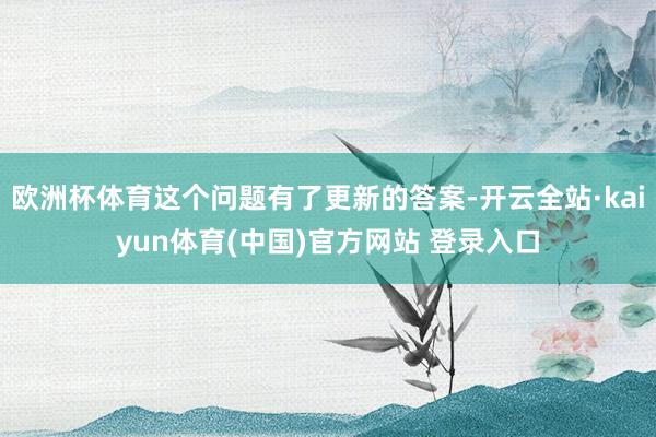 欧洲杯体育这个问题有了更新的答案-开云全站·kaiyun体育(中国)官方网站 登录入口