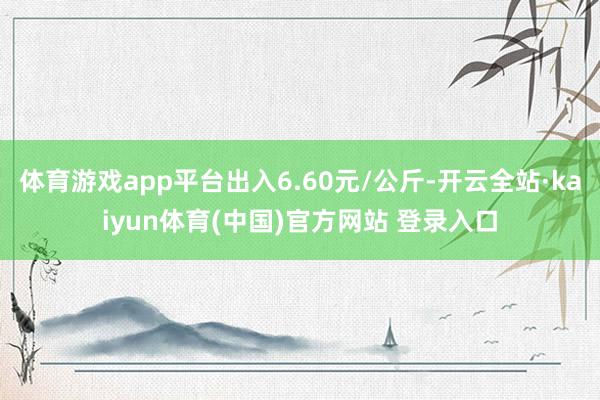 体育游戏app平台出入6.60元/公斤-开云全站·kaiyun体育(中国)官方网站 登录入口