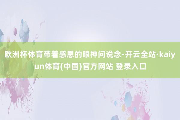 欧洲杯体育带着感恩的眼神问说念-开云全站·kaiyun体育(中国)官方网站 登录入口