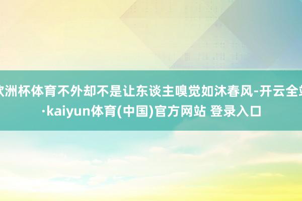 欧洲杯体育不外却不是让东谈主嗅觉如沐春风-开云全站·kaiyun体育(中国)官方网站 登录入口