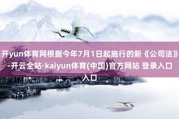 开yun体育网根据今年7月1日起施行的新《公司法》-开云全站·kaiyun体育(中国)官方网站 登录入口