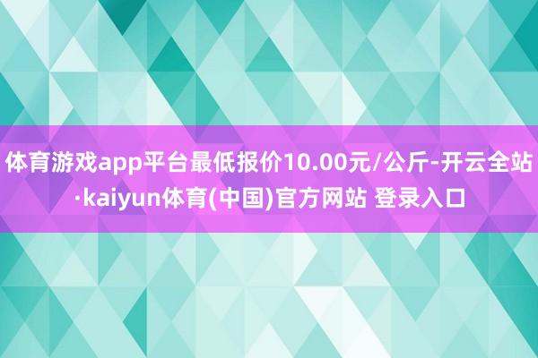 体育游戏app平台最低报价10.00元/公斤-开云全站·kaiyun体育(中国)官方网站 登录入口