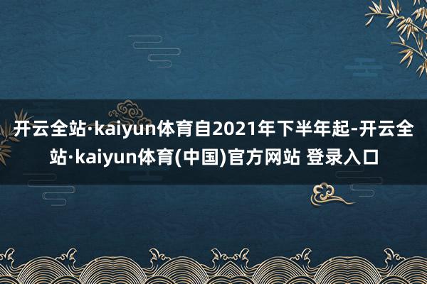 开云全站·kaiyun体育自2021年下半年起-开云全站·kaiyun体育(中国)官方网站 登录入口