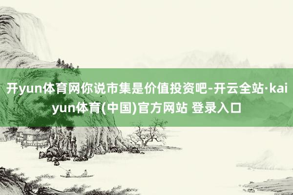 开yun体育网你说市集是价值投资吧-开云全站·kaiyun体育(中国)官方网站 登录入口