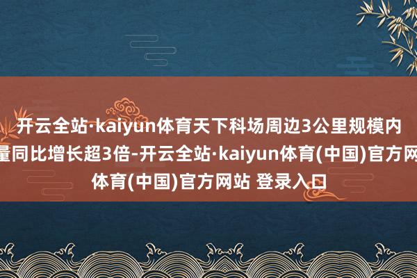 开云全站·kaiyun体育天下科场周边3公里规模内的货仓预订量同比增长超3倍-开云全站·kaiyun体育(中国)官方网站 登录入口