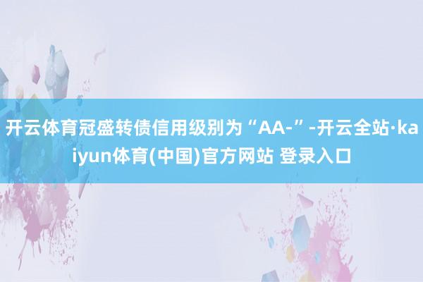 开云体育冠盛转债信用级别为“AA-”-开云全站·kaiyun体育(中国)官方网站 登录入口