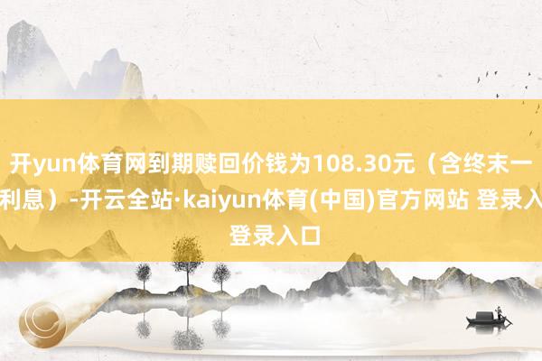 开yun体育网到期赎回价钱为108.30元（含终末一期利息）-开云全站·kaiyun体育(中国)官方网站 登录入口