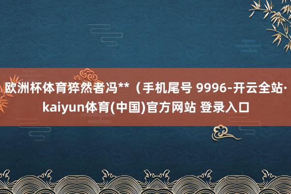 欧洲杯体育猝然者冯**（手机尾号 9996-开云全站·kaiyun体育(中国)官方网站 登录入口