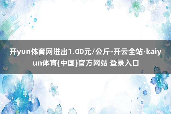 开yun体育网进出1.00元/公斤-开云全站·kaiyun体育(中国)官方网站 登录入口