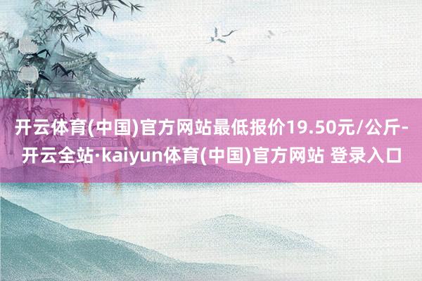 开云体育(中国)官方网站最低报价19.50元/公斤-开云全站·kaiyun体育(中国)官方网站 登录入口