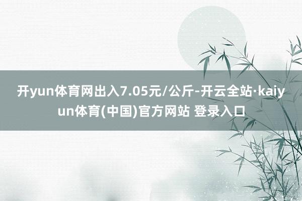 开yun体育网出入7.05元/公斤-开云全站·kaiyun体育(中国)官方网站 登录入口