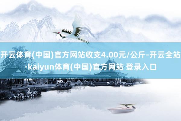 开云体育(中国)官方网站收支4.00元/公斤-开云全站·kaiyun体育(中国)官方网站 登录入口