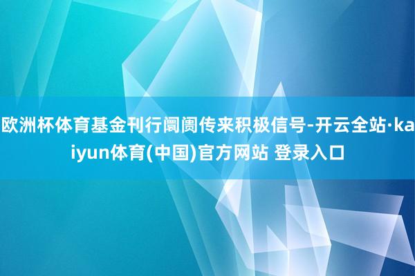 欧洲杯体育基金刊行阛阓传来积极信号-开云全站·kaiyun体育(中国)官方网站 登录入口