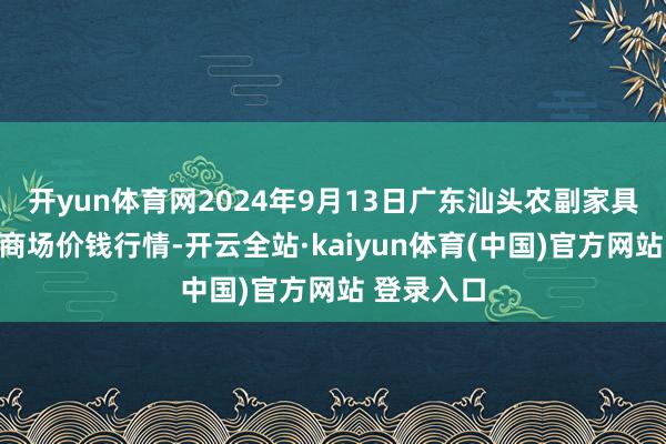 开yun体育网2024年9月13日广东汕头农副家具批发中心商场价钱行情-开云全站·kaiyun体育(中国)官方网站 登录入口