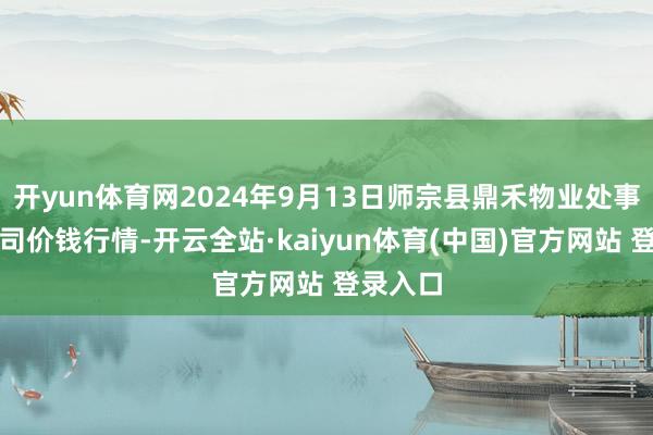 开yun体育网2024年9月13日师宗县鼎禾物业处事有限公司价钱行情-开云全站·kaiyun体育(中国)官方网站 登录入口